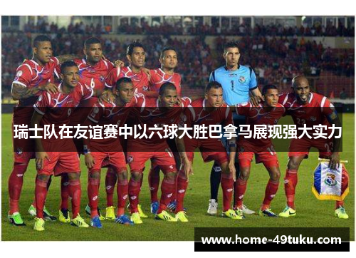 瑞士队在友谊赛中以六球大胜巴拿马展现强大实力