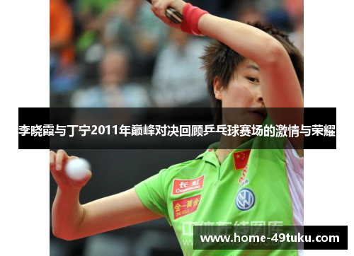 李晓霞与丁宁2011年巅峰对决回顾乒乓球赛场的激情与荣耀
